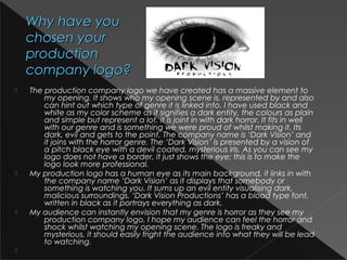 Why have youWhy have you
chosen yourchosen your
productionproduction
company logo?company logo?
 The production company logo we have created has a massive element to
my opening. It shows who my opening scene is, represented by and also
can hint out which type of genre it is linked into. I have used black and
white as my color scheme as it signifies a dark entity, the colours as plain
and simple but represent a lot, it is joint in with dark horror. It fits in well
with our genre and is something we were proud of whilst making it. Its
dark, evil and gets to the point. The company name is ‘Dark Vision’ and
it joins with the horror genre. The ‘Dark Vision’ is presented by a vision of
a pitch black eye with a devil coated, mysterious iris. As you can see my
logo does not have a border, it just shows the eye; this is to make the
logo look more professional.
 My production logo has a human eye as its main background, it links in with
the company name ‘Dark Vision’ as it displays that somebody or
something is watching you. It sums up an evil entity visualising dark,
malicious surroundings. ‘Dark Vision Productions’ has a blood type font,
written in black as it portrays everything as dark. 
 My audience can instantly envision that my genre is horror as they see my
production company logo. I hope my audience can feel the horror and
shock whilst watching my opening scene. The logo is freaky and
mysterious, it should easily fright the audience into what they will be lead
to watching.

 