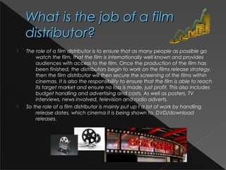 What is the job of a filmWhat is the job of a film
distributor?distributor?
 The role of a film distributor is to ensure that as many people as possible go
watch the film, that the film is internationally well known and provides
audiences with access to the film. Once the production of the film has
been finished, the distributors begin to work on the films release strategy,
then the film distributor will then secure the screening of the films within
cinemas. It is also the responsibility to ensure that the film is able to reach
its target market and ensure no loss is made, just profit. This also includes
budget handling and advertising and costs. As well as posters, TV
interviews, news involved, television and radio adverts.
 So the role of a film distributor is mainly put up t a lot of work by handling
release dates, which cinema it is being shown to, DVD/download
releases.
 