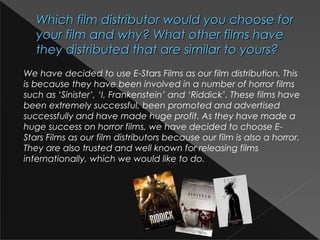 Which film distributor would you choose forWhich film distributor would you choose for
your film and why? What other films haveyour film and why? What other films have
they distributed that are similar to yours?they distributed that are similar to yours?
We have decided to use E-Stars Films as our film distribution. This
is because they have been involved in a number of horror films
such as ‘Sinister’, ‘I, Frankenstein’ and ‘Riddick’. These films have
been extremely successful, been promoted and advertised
successfully and have made huge profit. As they have made a
huge success on horror films, we have decided to choose E-
Stars Films as our film distributors because our film is also a horror.
They are also trusted and well known for releasing films
internationally, which we would like to do.
 