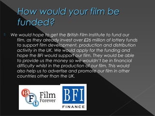 How would your film beHow would your film be
funded?funded?
 We would hope to get the British Film Institute to fund our
film, as they already invest over £26 million of lottery funds
to support film development, production and distribution
activity in the UK. We would apply for the funding and
hope the BFI would support our film. They would be able
to provide us the money so we wouldn’t be in financial
difficulty whilst in the production of our film. This would
also help us to advertise and promote our film in other
countries other than the UK.
 