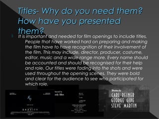 Titles- Why do you need them?Titles- Why do you need them?
How have you presentedHow have you presented
them?them? It is important and needed for film openings to include titles.
People that have worked hard on preparing and making
the film have to have recognition of their involvement of
the film. This may include, director, producer, costume,
editor, music and a wide range more. Every name should
be accounted and should be recognised for their help
and role. Our titles were fading into the shots and were
used throughout the opening scenes. They were bold
and clear for the audience to see who participated for
which role.
 