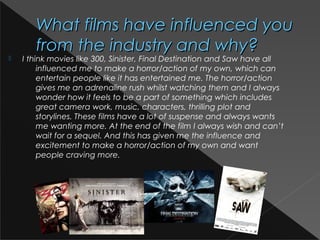 What films have influenced youWhat films have influenced you
from the industry and why?from the industry and why?
 I think movies like 300, Sinister, Final Destination and Saw have all
influenced me to make a horror/action of my own, which can
entertain people like it has entertained me. The horror/action
gives me an adrenaline rush whilst watching them and I always
wonder how it feels to be a part of something which includes
great camera work, music, characters, thrilling plot and
storylines. These films have a lot of suspense and always wants
me wanting more. At the end of the film I always wish and can’t
wait for a sequel. And this has given me the influence and
excitement to make a horror/action of my own and want
people craving more.
 