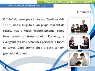 FACULDADE E SEMINÁRIOS TEOLÓGICO NACIONAL
DISCIPLINA: EVANGELISMO PESSOAL
O “ide” de Jesus para irmos aos Derdidos (Mc
16.15), não é dirigido a um grupo especial de
salvos, mas a todos, indistintamente, como
bem revela o texto citado. Portanto, a
evangelização dos pecadores pertence a todos
os salvos. Cada crente pode e deve ser um
ganhador de almas.
8
Introdução
 