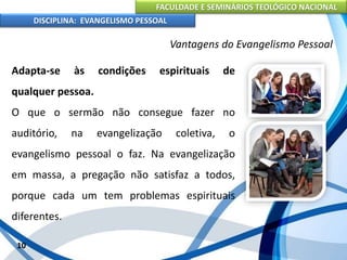 FACULDADE E SEMINÁRIOS TEOLÓGICO NACIONAL
DISCIPLINA: EVANGELISMO PESSOAL
Adapta-se às condições espirituais de
qualquer pessoa.
O que o sermão não consegue fazer no
auditório, na evangelização coletiva, o
evangelismo pessoal o faz. Na evangelização
em massa, a pregação não satisfaz a todos,
porque cada um tem problemas espirituais
diferentes.
10
Vantagens do Evangelismo Pessoal
 