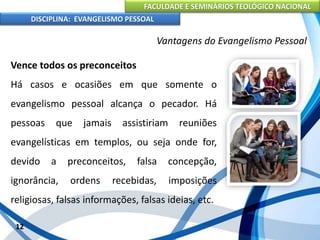 FACULDADE E SEMINÁRIOS TEOLÓGICO NACIONAL
DISCIPLINA: EVANGELISMO PESSOAL
Vence todos os preconceitos
Há casos e ocasiões em que somente o
evangelismo pessoal alcança o pecador. Há
pessoas que jamais assistiriam reuniões
evangelísticas em templos, ou seja onde for,
devido a preconceitos, falsa concepção,
ignorância, ordens recebidas, imposições
religiosas, falsas informações, falsas ideias, etc.
12
Vantagens do Evangelismo Pessoal
 