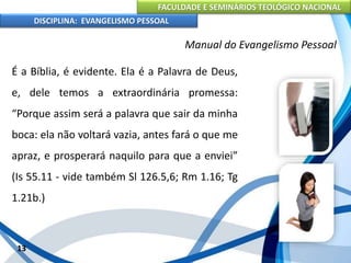 FACULDADE E SEMINÁRIOS TEOLÓGICO NACIONAL
DISCIPLINA: EVANGELISMO PESSOAL
É a Bíblia, é evidente. Ela é a Palavra de Deus,
e, dele temos a extraordinária promessa:
“Porque assim será a palavra que sair da minha
boca: ela não voltará vazia, antes fará o que me
apraz, e prosperará naquilo para que a enviei”
(Is 55.11 - vide também Sl 126.5,6; Rm 1.16; Tg
1.21b.)
13
Manual do Evangelismo Pessoal
 