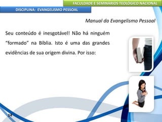 FACULDADE E SEMINÁRIOS TEOLÓGICO NACIONAL
DISCIPLINA: EVANGELISMO PESSOAL
Seu conteúdo é inesgotável! Não há ninguém
“formado” na Bíblia. Isto é uma das grandes
evidências de sua origem divina. Por isso:
14
Manual do Evangelismo Pessoal
 