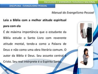 FACULDADE E SEMINÁRIOS TEOLÓGICO NACIONAL
DISCIPLINA: EVANGELISMO PESSOAL
Leia a Bíblia com a melhor atitude espiritual
para com ela
É de máxima importância que o estudante da
Bíblia estude o Santo Livro com reverente
atitude mental, tendo-a como a Palavra de
Deus e não como uma obra literária comum. O
autor da Bíblia é Deus. Seu assunto central é
Cristo. Seu real intérprete é o Espírito Santo.
15
Manual do Evangelismo Pessoal
 