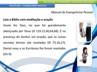FACULDADE E SEMINÁRIOS TEOLÓGICO NACIONAL
DISCIPLINA: EVANGELISMO PESSOAL
Leia a Bíblia com meditação e oração
Assim fez Davi, no que foi grandemente
abençoado por Deus (Sl 119.12,40,64,68). É na
presença do Senhor em oração, que as coisas
secretas divinas são reveladas (Sl 73.16,17).
Daniel orou e as Escrituras lhe foram reveladas
(Dn 9).
16
Manual do Evangelismo Pessoal
 