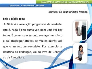 FACULDADE E SEMINÁRIOS TEOLÓGICO NACIONAL
DISCIPLINA: EVANGELISMO PESSOAL
Leia a Bíblia toda
A Bíblia é a revelação progressiva da verdade.
Isto é, nada é dito duma vez, nem uma vez por
todas. É comum um assunto começar num livro
e daí prosseguir através de muitos outros, até
que o assunto se complete. Por exemplo: a
doutrina da Redenção, vai do livro de Gênesis
ao de Apocalipse.
18
Manual do Evangelismo Pessoal
 
