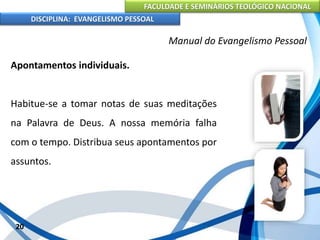 FACULDADE E SEMINÁRIOS TEOLÓGICO NACIONAL
DISCIPLINA: EVANGELISMO PESSOAL
Apontamentos individuais.
Habitue-se a tomar notas de suas meditações
na Palavra de Deus. A nossa memória falha
com o tempo. Distribua seus apontamentos por
assuntos.
20
Manual do Evangelismo Pessoal
 