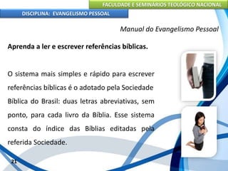 FACULDADE E SEMINÁRIOS TEOLÓGICO NACIONAL
DISCIPLINA: EVANGELISMO PESSOAL
Aprenda a ler e escrever referências bíblicas.
O sistema mais simples e rápido para escrever
referências bíblicas é o adotado pela Sociedade
Bíblica do Brasil: duas letras abreviativas, sem
ponto, para cada livro da Bíblia. Esse sistema
consta do índice das Bíblias editadas pela
referida Sociedade.
21
Manual do Evangelismo Pessoal
 