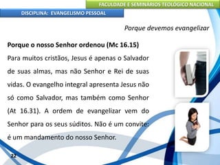 FACULDADE E SEMINÁRIOS TEOLÓGICO NACIONAL
DISCIPLINA: EVANGELISMO PESSOAL
Porque o nosso Senhor ordenou (Mc 16.15)
Para muitos cristãos, Jesus é apenas o Salvador
de suas almas, mas não Senhor e Rei de suas
vidas. O evangelho integral apresenta Jesus não
só como Salvador, mas também como Senhor
(At 16.31). A ordem de evangelizar vem do
Senhor para os seus súditos. Não é um convite:
é um mandamento do nosso Senhor.
22
Porque devemos evangelizar
 