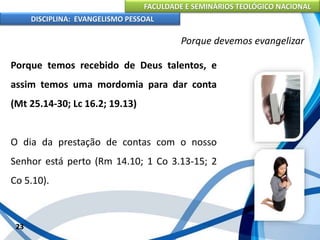 FACULDADE E SEMINÁRIOS TEOLÓGICO NACIONAL
DISCIPLINA: EVANGELISMO PESSOAL
Porque temos recebido de Deus talentos, e
assim temos uma mordomia para dar conta
(Mt 25.14-30; Lc 16.2; 19.13)
O dia da prestação de contas com o nosso
Senhor está perto (Rm 14.10; 1 Co 3.13-15; 2
Co 5.10).
23
Porque devemos evangelizar
 