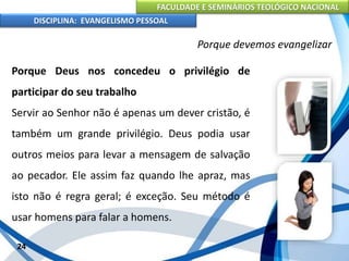 FACULDADE E SEMINÁRIOS TEOLÓGICO NACIONAL
DISCIPLINA: EVANGELISMO PESSOAL
Porque Deus nos concedeu o privilégio de
participar do seu trabalho
Servir ao Senhor não é apenas um dever cristão, é
também um grande privilégio. Deus podia usar
outros meios para levar a mensagem de salvação
ao pecador. Ele assim faz quando lhe apraz, mas
isto não é regra geral; é exceção. Seu método é
usar homens para falar a homens.
24
Porque devemos evangelizar
 