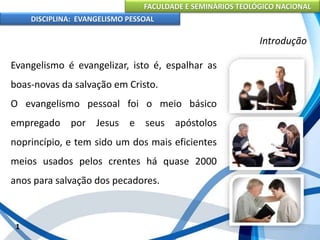 FACULDADE E SEMINÁRIOS TEOLÓGICO NACIONAL
DISCIPLINA: EVANGELISMO PESSOAL
Evangelismo é evangelizar, isto é, espalhar as
boas-novas da salvação em Cristo.
O evangelismo pessoal foi o meio básico
empregado por Jesus e seus apóstolos
noprincípio, e tem sido um dos mais eficientes
meios usados pelos crentes há quase 2000
anos para salvação dos pecadores.
1
Introdução
 