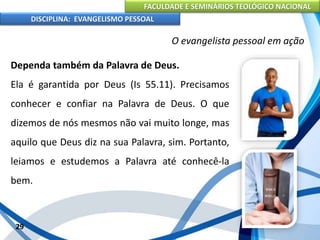 FACULDADE E SEMINÁRIOS TEOLÓGICO NACIONAL
DISCIPLINA: EVANGELISMO PESSOAL
Dependa também da Palavra de Deus.
Ela é garantida por Deus (Is 55.11). Precisamos
conhecer e confiar na Palavra de Deus. O que
dizemos de nós mesmos não vai muito longe, mas
aquilo que Deus diz na sua Palavra, sim. Portanto,
leiamos e estudemos a Palavra até conhecê-la
bem.
29
O evangelista pessoal em ação
 