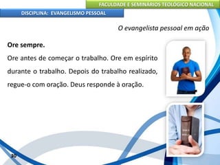 FACULDADE E SEMINÁRIOS TEOLÓGICO NACIONAL
DISCIPLINA: EVANGELISMO PESSOAL
Ore sempre.
Ore antes de começar o trabalho. Ore em espírito
durante o trabalho. Depois do trabalho realizado,
regue-o com oração. Deus responde à oração.
30
O evangelista pessoal em ação
 
