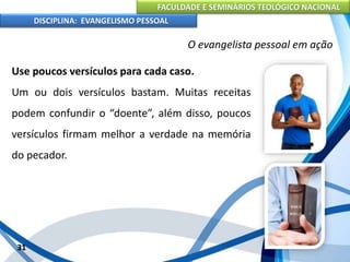 FACULDADE E SEMINÁRIOS TEOLÓGICO NACIONAL
DISCIPLINA: EVANGELISMO PESSOAL
Use poucos versículos para cada caso.
Um ou dois versículos bastam. Muitas receitas
podem confundir o “doente”, além disso, poucos
versículos firmam melhor a verdade na memória
do pecador.
31
O evangelista pessoal em ação
 