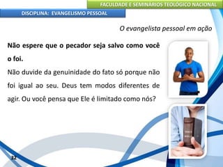 FACULDADE E SEMINÁRIOS TEOLÓGICO NACIONAL
DISCIPLINA: EVANGELISMO PESSOAL
Não espere que o pecador seja salvo como você
o foi.
Não duvide da genuinidade do fato só porque não
foi igual ao seu. Deus tem modos diferentes de
agir. Ou você pensa que Ele é limitado como nós?
32
O evangelista pessoal em ação
 