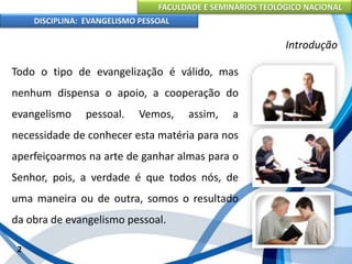 FACULDADE E SEMINÁRIOS TEOLÓGICO NACIONAL
DISCIPLINA: EVANGELISMO PESSOAL
Todo o tipo de evangelização é válido, mas
nenhum dispensa o apoio, a cooperação do
evangelismo pessoal. Vemos, assim, a
necessidade de conhecer esta matéria para nos
aperfeiçoarmos na arte de ganhar almas para o
Senhor, pois, a verdade é que todos nós, de
uma maneira ou de outra, somos o resultado
da obra de evangelismo pessoal.
2
Introdução
 
