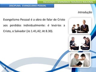 FACULDADE E SEMINÁRIOS TEOLÓGICO NACIONAL
DISCIPLINA: EVANGELISMO PESSOAL
Evangelismo Pessoal é a obra de falar de Cristo
aos perdidos individualmente: é levá-los a
Cristo, o Salvador (Jo 1.41,42; At 8.30).
3
Introdução
 