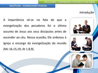 FACULDADE E SEMINÁRIOS TEOLÓGICO NACIONAL
DISCIPLINA: EVANGELISMO PESSOAL
A importância vê-se no fato de que a
evangelização dos pecadores foi o último
assunto de Jesus aos seus discípulos antes de
ascender ao céu. Nessa ocasião, Ele ordenou à
Igreja o encargo da evangelização do mundo
(Mc 16.15,19; At 1.8,9).
4
Introdução
 