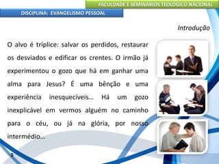 FACULDADE E SEMINÁRIOS TEOLÓGICO NACIONAL
DISCIPLINA: EVANGELISMO PESSOAL
O alvo é tríplice: salvar os perdidos, restaurar
os desviados e edificar os crentes. O irmão já
experimentou o gozo que há em ganhar uma
alma para Jesus? É uma bênção e uma
experiência inesquecíveis… Há um gozo
inexplicável em vermos alguém no caminho
para o céu, ou já na glória, por nosso
intermédio…
5
Introdução
 