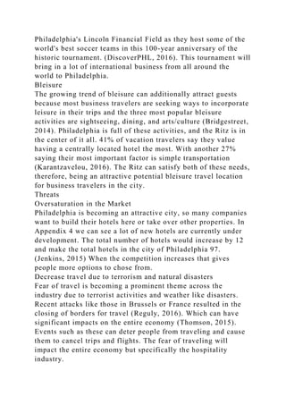 Philadelphia's Lincoln Financial Field as they host some of the
world's best soccer teams in this 100-year anniversary of the
historic tournament. (DiscoverPHL, 2016). This tournament will
bring in a lot of international business from all around the
world to Philadelphia.
Bleisure
The growing trend of bleisure can additionally attract guests
because most business travelers are seeking ways to incorporate
leisure in their trips and the three most popular bleisure
activities are sightseeing, dining, and arts/culture (Bridgestreet,
2014). Philadelphia is full of these activities, and the Ritz is in
the center of it all. 41% of vacation travelers say they value
having a centrally located hotel the most. With another 27%
saying their most important factor is simple transportation
(Karantzavelou, 2016). The Ritz can satisfy both of these needs,
therefore, being an attractive potential bleisure travel location
for business travelers in the city.
Threats
Oversaturation in the Market
Philadelphia is becoming an attractive city, so many companies
want to build their hotels here or take over other properties. In
Appendix 4 we can see a lot of new hotels are currently under
development. The total number of hotels would increase by 12
and make the total hotels in the city of Philadelphia 97.
(Jenkins, 2015) When the competition increases that gives
people more options to chose from.
Decrease travel due to terrorism and natural disasters
Fear of travel is becoming a prominent theme across the
industry due to terrorist activities and weather like disasters.
Recent attacks like those in Brussels or France resulted in the
closing of borders for travel (Reguly, 2016). Which can have
significant impacts on the entire economy (Thomson, 2015).
Events such as these can deter people from traveling and cause
them to cancel trips and flights. The fear of traveling will
impact the entire economy but specifically the hospitality
industry.
 