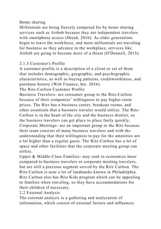 Home sharing
Millennials are being fiercely competed for by home sharing
services such as Airbnb because they are independent travelers
with smartphone access (Shead, 2016). As older generations
begin to leave the workforce, and more millennials are traveling
for business as they advance in the workplace, services like
Airbnb are going to become more of a threat (O'Donnell, 2015).
2.1.3 Customer's Profile
A customer profile is a description of a client or set of them
that includes demographic, geographic, and psychographic
characteristics, as well as buying patterns, creditworthiness, and
purchase history (Web Finance, Inc. 2016).
The Ritz-Carlton Customer Profile
Business Travelers- are consumer group to the Ritz-Carlton
because of their companies’ willingness to pay higher room
prices. The Ritz has a business center, breakout rooms, and
other essentials that a business traveler would utilize. The Ritz-
Carlton is in the heart of the city and the business district, so
the business travelers can get place to place fairly quickly.
Corporate Meetings- are an important group to the Ritz because
their team consists of many business travelers and with the
understanding that their willingness to pay for the amenities are
a lot higher than a regular guest. The Ritz-Carlton has a lot of
space and other facilities that the corporate meeting group can
utilize.
Upper & Middle-Class Families- may seek to economize more
compared to business travelers or corporate meeting travelers,
but are still a precious segment served by the Ritz Carlton. The
Ritz-Carlton is near a lot of landmarks known in Philadelphia.
Ritz Carlton also has Ritz Kids program which can be appealing
to families when traveling, so they have accommodations for
their children if necessary.
2.2 External Analysis
The external analysis is a gathering and analyzation of
information, which consist of external factors and influences
 