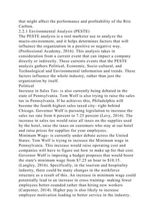 that might affect the performance and profitability of the Ritz
Carlton.
2.2.1 Environmental Analysis (PESTE)
The PESTE analysis is a tool marketer use to analyze the
macro-environment, and it helps determines factors that will
influence the organization in a positive or negative way.
(Professional Academy, 2016). This analysis takes in
consideration from a current event that can impact a company
directly or indirectly. These currents events that the PESTE
analysis gathers Political, Economic, Socio-cultural, and
Technological and Environmental information and trends. These
factors influence the whole industry, rather than just the
organization by itself.
Political
Increase in Sales Tax- is also currently being debated in the
state of Pennsylvania. Tom Wolf is also trying to raise the sales
tax in Pennsylvania. If he achieves this, Philadelphia will
become the fourth highest sales taxed city- right behind
Chicago. Governor Wolf is pursuing legislation to increase the
sales tax rate from 6 percent to 7.25 percent (Levy, 2016). The
increase in sales tax would raise all taxes on the supplies used
by the hotel, raise the taxes on customers who stay at our hotel
and raise prices for supplies for your employees.
Minimum Wage- is currently under debate across the United
States. Tom Wolf is trying to increase the Minimum wage in
Pennsylvania. This increase would raise operating cost and
companies will have to figure out how to make up for that cost.
Governor Wolf is imposing a budget proposes that would boost
the state's minimum wage from $7.25 an hour to $10.15.
(Langley, 2016). Specifically, in the tourism and hospitality
industry, there could be many changes in the workforce
structure as a result of this. An increase in minimum wage could
potentially lead to an increase in cross training- making fewer
employees better-rounded rather than hiring new workers
(Carpenter, 2014). Higher pay is also likely to increase
employee motivation leading to better service in the industry.
 