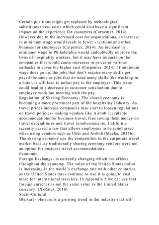 Certain positions might get replaced by technological
substitutes to cut costs which could also have a significant
impact on the experience for customers (Carpenter, 2014).
However due to the increased cost for organizations, an increase
in minimum wage would result in fewer vacations and other
bonuses for employees (Carpenter, 2014). An increase in
minimum wage in Philadelphia would undoubtedly improve the
lives of hospitality workers, but it may have impacts on the
companies that would cause increases in prices or various
cutbacks to cover the higher cost (Carpenter, 2014). If minimum
wage does go up, the jobs that don’t require many skills get
payed the same as jobs that do need many skills like working in
a hotel, it will lead to unfair pay to the employee. This issue
could lead to a decrease in customer satisfaction due to
employee work not meeting with the pay.
Regulation of Sharing Economy- The shared economy is
becoming a more prominent part of the hospitality industry. As
travel prices increase companies may start to loosen regulations
on travel policies- making vendors like Airbnb acceptable
accommodations for business travel, thus saving them money on
travel expenditures and travel reimbursements. California
recently passed a law that allows employees to be reimbursed
when using vendors such as Uber and Airbnb (Macke, 2015b).
The sharing economy ups the competition in the corporate travel
market because traditionally sharing economy vendors were not
an option for business travel accommodations.
Economic
Foreign Exchange- is currently changing which has effects
throughout the economy. The value of the United States dollar
is increasing in the world’s exchange rate with other countries,
as the United States rates continue to rise it is going to cost
more for international travelers. In Appendix 5 we can see that
foreign currency is not the same value as the United States
currency. (X-Rates, 2016)
Socio-Cultural
Bleisure- bleisure is a growing trend in the industry that will
 