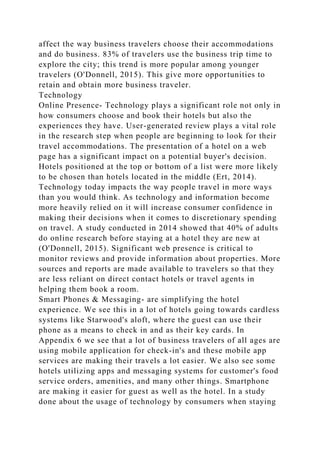 affect the way business travelers choose their accommodations
and do business. 83% of travelers use the business trip time to
explore the city; this trend is more popular among younger
travelers (O'Donnell, 2015). This give more opportunities to
retain and obtain more business traveler.
Technology
Online Presence- Technology plays a significant role not only in
how consumers choose and book their hotels but also the
experiences they have. User-generated review plays a vital role
in the research step when people are beginning to look for their
travel accommodations. The presentation of a hotel on a web
page has a significant impact on a potential buyer's decision.
Hotels positioned at the top or bottom of a list were more likely
to be chosen than hotels located in the middle (Ert, 2014).
Technology today impacts the way people travel in more ways
than you would think. As technology and information become
more heavily relied on it will increase consumer confidence in
making their decisions when it comes to discretionary spending
on travel. A study conducted in 2014 showed that 40% of adults
do online research before staying at a hotel they are new at
(O'Donnell, 2015). Significant web presence is critical to
monitor reviews and provide information about properties. More
sources and reports are made available to travelers so that they
are less reliant on direct contact hotels or travel agents in
helping them book a room.
Smart Phones & Messaging- are simplifying the hotel
experience. We see this in a lot of hotels going towards cardless
systems like Starwood's aloft, where the guest can use their
phone as a means to check in and as their key cards. In
Appendix 6 we see that a lot of business travelers of all ages are
using mobile application for check-in's and these mobile app
services are making their travels a lot easier. We also see some
hotels utilizing apps and messaging systems for customer's food
service orders, amenities, and many other things. Smartphone
are making it easier for guest as well as the hotel. In a study
done about the usage of technology by consumers when staying
 