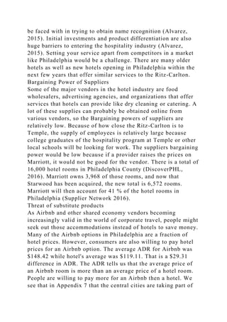 be faced with in trying to obtain name recognition (Alvarez,
2015). Initial investments and product differentiation are also
huge barriers to entering the hospitality industry (Alvarez,
2015). Setting your service apart from competitors in a market
like Philadelphia would be a challenge. There are many older
hotels as well as new hotels opening in Philadelphia within the
next few years that offer similar services to the Ritz-Carlton.
Bargaining Power of Suppliers
Some of the major vendors in the hotel industry are food
wholesalers, advertising agencies, and organizations that offer
services that hotels can provide like dry cleaning or catering. A
lot of these supplies can probably be obtained online from
various vendors, so the Bargaining powers of suppliers are
relatively low. Because of how close the Ritz-Carlton is to
Temple, the supply of employees is relatively large because
college graduates of the hospitality program at Temple or other
local schools will be looking for work. The suppliers bargaining
power would be low because if a provider raises the prices on
Marriott, it would not be good for the vendor. There is a total of
16,000 hotel rooms in Philadelphia County (DiscoverPHL,
2016). Marriott owns 3,968 of those rooms, and now that
Starwood has been acquired, the new total is 6,572 rooms.
Marriott will then account for 41 % of the hotel rooms in
Philadelphia (Supplier Network 2016).
Threat of substitute products
As Airbnb and other shared economy vendors becoming
increasingly valid in the world of corporate travel, people might
seek out those accommodations instead of hotels to save money.
Many of the Airbnb options in Philadelphia are a fraction of
hotel prices. However, consumers are also willing to pay hotel
prices for an Airbnb option. The average ADR for Airbnb was
$148.42 while hotel's average was $119.11. That is a $29.31
difference in ADR. The ADR tells us that the average price of
an Airbnb room is more than an average price of a hotel room.
People are willing to pay more for an Airbnb then a hotel. We
see that in Appendix 7 that the central cities are taking part of
 