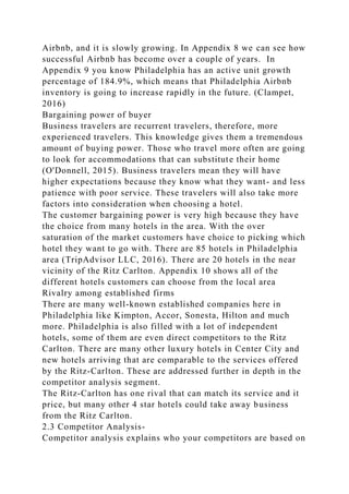 Airbnb, and it is slowly growing. In Appendix 8 we can see how
successful Airbnb has become over a couple of years. In
Appendix 9 you know Philadelphia has an active unit growth
percentage of 184.9%, which means that Philadelphia Airbnb
inventory is going to increase rapidly in the future. (Clampet,
2016)
Bargaining power of buyer
Business travelers are recurrent travelers, therefore, more
experienced travelers. This knowledge gives them a tremendous
amount of buying power. Those who travel more often are going
to look for accommodations that can substitute their home
(O'Donnell, 2015). Business travelers mean they will have
higher expectations because they know what they want- and less
patience with poor service. These travelers will also take more
factors into consideration when choosing a hotel.
The customer bargaining power is very high because they have
the choice from many hotels in the area. With the over
saturation of the market customers have choice to picking which
hotel they want to go with. There are 85 hotels in Philadelphia
area (TripAdvisor LLC, 2016). There are 20 hotels in the near
vicinity of the Ritz Carlton. Appendix 10 shows all of the
different hotels customers can choose from the local area
Rivalry among established firms
There are many well-known established companies here in
Philadelphia like Kimpton, Accor, Sonesta, Hilton and much
more. Philadelphia is also filled with a lot of independent
hotels, some of them are even direct competitors to the Ritz
Carlton. There are many other luxury hotels in Center City and
new hotels arriving that are comparable to the services offered
by the Ritz-Carlton. These are addressed further in depth in the
competitor analysis segment.
The Ritz-Carlton has one rival that can match its service and it
price, but many other 4 star hotels could take away business
from the Ritz Carlton.
2.3 Competitor Analysis-
Competitor analysis explains who your competitors are based on
 