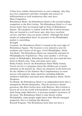 if they have similar characteristics as your company, why they
are your competitors and their strengths and sources of
differentiation as well weaknesses they may have.
Main Competitor
Rittenhouse Hotel- the Rittenhouse Hotel is the second leading
competitor to the Ritz Carlton. The Rittenhouse Hotel is a 5-star
luxury hotel; they are located right in front of Rittenhouse
Square. This property is similar with the Ritz Carlton because
they are located in a well know spot, they have excellent
service, and their rates are pretty similar. Although this hotel
maybe an independent hotel, its presence in the Philadelphia
market is unyielding.
Strength
Location- the Rittenhouse Hotel is located at the west edge of
Rittenhouse Square. The location a very attractive area for
residents and visitors of all ages. (Visit Philadelphia, 2016)
Top Hotel- The Rittenhouse Hotel was named the top hotel in
Philadelphia by TripAdvisor. They were number 1 of 85 top
hotels in Philadelphia. Rittenhouse Hotel has also rated the best
hotel on Hotels.com, Yelp, and many more sites.
Philly Family Travel- the Rittenhouse Hotel Philly Family
Travel service is a program where the children get as much
attention as the parents do. There are amenities at the hotel just
for the children of the families like Complimentary in-room
movies with popcorn, baby amenities including bathtubs,
children's bathrobes and much more (Rittenhouse Hotel, 2016).
Weakness
No Brand- the Rittenhouse Hotel is an independent hotel that is
managed by Hersha Hospitality. They do not have a brand
presences like Ritz Carlton does with Marriott. Ritz-Carlton is
known all over the world with hundreds of properties and with
them being under Marriott's, it increases people's awareness of
the hotel. The Rittenhouse Hotel is only known within
Philadelphia, some people might know other Hersha managed
properties, but it is nothing like Marriott.
Reward Program- The Rittenhouse hotel does not have a
 