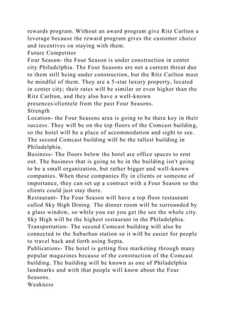 rewards program. Without an award program give Ritz Carlton a
leverage because the reward program gives the customer choice
and incentives on staying with them.
Future Competitor
Four Season- the Four Season is under construction in center
city Philadelphia. The Four Seasons are not a current threat due
to them still being under construction, but the Ritz Carlton must
be mindful of them. They are a 5-star luxury property, located
in center city; their rates will be similar or even higher than the
Ritz Carlton, and they also have a well-known
presences/clientele from the past Four Seasons.
Strength
Location- the Four Seasons area is going to be there key in their
success. They will be on the top floors of the Comcast building,
so the hotel will be a place of accommodation and sight to see.
The second Comcast building will be the tallest building in
Philadelphia.
Business- The floors below the hotel are office spaces to rent
out. The business that is going to be in the building isn't going
to be a small organization, but rather bigger and well-known
companies. When these companies fly in clients or someone of
importance, they can set up a contract with a Four Season so the
clients could just stay there.
Restaurant- The Four Season will have a top floor restaurant
called Sky High Dining. The dinner room will be surrounded by
a glass window, so while you eat you get the see the whole city.
Sky High will be the highest restaurant in the Philadelphia.
Transportation- The second Comcast building will also be
connected to the Suburban station so it will be easier for people
to travel back and forth using Septa.
Publications- The hotel is getting free marketing through many
popular magazines because of the construction of the Comcast
building. The building will be known as one of Philadelphia
landmarks and with that people will know about the Four
Seasons.
Weakness
 