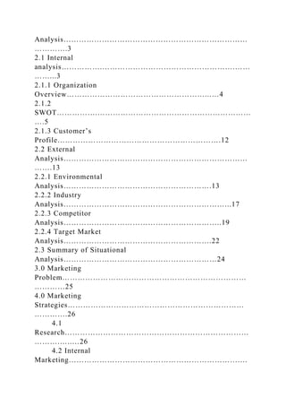 Analysis………………………………………………………………
………….3
2.1 Internal
analysis…………….…………………………………………….……
……...3
2.1.1 Organization
Overview………………………………………………...…4
2.1.2
SWOT…………….……………………………………………………
….5
2.1.3 Customer’s
Profile……………………………………………………….12
2.2 External
Analysis………………………………………………………………
…….13
2.2.1 Environmental
Analysis………………………………………………….13
2.2.2 Industry
Analysis………………………………………………………...17
2.2.3 Competitor
Analysis……………………………………………………..19
2.2.4 Target Market
Analysis………………………………………………….22
2.3 Summary of Situational
Analysis……………………………………………………24
3.0 Marketing
Problem………………………………………………………………
…………25
4.0 Marketing
Strategies……………………………………………………………
………….26
4.1
Research………………………………………………………………
……….…..…26
4.2 Internal
Marketing………………………………………………………….…
 