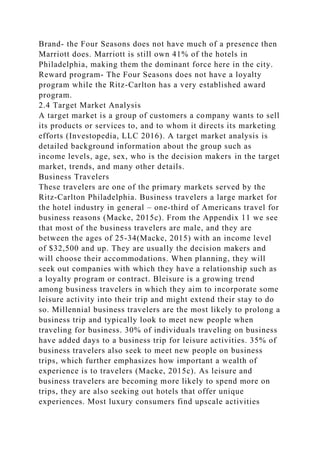 Brand- the Four Seasons does not have much of a presence then
Marriott does. Marriott is still own 41% of the hotels in
Philadelphia, making them the dominant force here in the city.
Reward program- The Four Seasons does not have a loyalty
program while the Ritz-Carlton has a very established award
program.
2.4 Target Market Analysis
A target market is a group of customers a company wants to sell
its products or services to, and to whom it directs its marketing
efforts (Investopedia, LLC 2016). A target market analysis is
detailed background information about the group such as
income levels, age, sex, who is the decision makers in the target
market, trends, and many other details.
Business Travelers
These travelers are one of the primary markets served by the
Ritz-Carlton Philadelphia. Business travelers a large market for
the hotel industry in general – one-third of Americans travel for
business reasons (Macke, 2015c). From the Appendix 11 we see
that most of the business travelers are male, and they are
between the ages of 25-34(Macke, 2015) with an income level
of $32,500 and up. They are usually the decision makers and
will choose their accommodations. When planning, they will
seek out companies with which they have a relationship such as
a loyalty program or contract. Bleisure is a growing trend
among business travelers in which they aim to incorporate some
leisure activity into their trip and might extend their stay to do
so. Millennial business travelers are the most likely to prolong a
business trip and typically look to meet new people when
traveling for business. 30% of individuals traveling on business
have added days to a business trip for leisure activities. 35% of
business travelers also seek to meet new people on business
trips, which further emphasizes how important a wealth of
experience is to travelers (Macke, 2015c). As leisure and
business travelers are becoming more likely to spend more on
trips, they are also seeking out hotels that offer unique
experiences. Most luxury consumers find upscale activities
 
