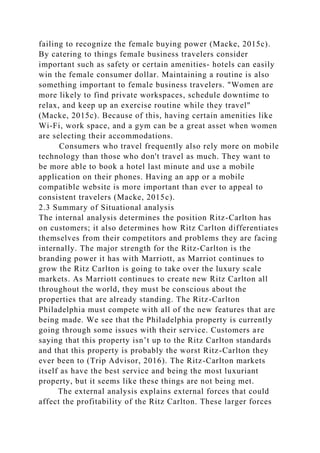 failing to recognize the female buying power (Macke, 2015c).
By catering to things female business travelers consider
important such as safety or certain amenities- hotels can easily
win the female consumer dollar. Maintaining a routine is also
something important to female business travelers. "Women are
more likely to find private workspaces, schedule downtime to
relax, and keep up an exercise routine while they travel"
(Macke, 2015c). Because of this, having certain amenities like
Wi-Fi, work space, and a gym can be a great asset when women
are selecting their accommodations.
Consumers who travel frequently also rely more on mobile
technology than those who don't travel as much. They want to
be more able to book a hotel last minute and use a mobile
application on their phones. Having an app or a mobile
compatible website is more important than ever to appeal to
consistent travelers (Macke, 2015c).
2.3 Summary of Situational analysis
The internal analysis determines the position Ritz-Carlton has
on customers; it also determines how Ritz Carlton differentiates
themselves from their competitors and problems they are facing
internally. The major strength for the Ritz-Carlton is the
branding power it has with Marriott, as Marriot continues to
grow the Ritz Carlton is going to take over the luxury scale
markets. As Marriott continues to create new Ritz Carlton all
throughout the world, they must be conscious about the
properties that are already standing. The Ritz-Carlton
Philadelphia must compete with all of the new features that are
being made. We see that the Philadelphia property is currently
going through some issues with their service. Customers are
saying that this property isn’t up to the Ritz Carlton standards
and that this property is probably the worst Ritz-Carlton they
ever been to (Trip Advisor, 2016). The Ritz-Carlton markets
itself as have the best service and being the most luxuriant
property, but it seems like these things are not being met.
The external analysis explains external forces that could
affect the profitability of the Ritz Carlton. These larger forces
 