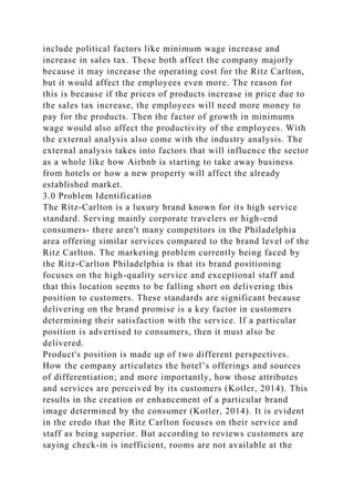 include political factors like minimum wage increase and
increase in sales tax. These both affect the company majorly
because it may increase the operating cost for the Ritz Carlton,
but it would affect the employees even more. The reason for
this is because if the prices of products increase in price due to
the sales tax increase, the employees will need more money to
pay for the products. Then the factor of growth in minimums
wage would also affect the productivity of the employees. With
the external analysis also come with the industry analysis. The
external analysis takes into factors that will influence the sector
as a whole like how Airbnb is starting to take away business
from hotels or how a new property will affect the already
established market.
3.0 Problem Identification
The Ritz-Carlton is a luxury brand known for its high service
standard. Serving mainly corporate travelers or high-end
consumers- there aren't many competitors in the Philadelphia
area offering similar services compared to the brand level of the
Ritz Carlton. The marketing problem currently being faced by
the Ritz-Carlton Philadelphia is that its brand positioning
focuses on the high-quality service and exceptional staff and
that this location seems to be falling short on delivering this
position to customers. These standards are significant because
delivering on the brand promise is a key factor in customers
determining their satisfaction with the service. If a particular
position is advertised to consumers, then it must also be
delivered.
Product's position is made up of two different perspectives.
How the company articulates the hotel’s offerings and sources
of differentiation; and more importantly, how those attributes
and services are perceived by its customers (Kotler, 2014). This
results in the creation or enhancement of a particular brand
image determined by the consumer (Kotler, 2014). It is evident
in the credo that the Ritz Carlton focuses on their service and
staff as being superior. But according to reviews customers are
saying check-in is inefficient, rooms are not available at the
 