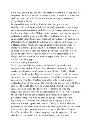 time they should be, and that the staff was unkind. Many studies
compare the Ritz Carlton in Philadelphia to other Ritz Carltons
and say that it is a different and lower quality experience
(TripAdvisor 2016).
It’s possible that the Ritz Carlton also has gotten too
comfortable with some of the factors of competitive advantage
such as brand reputation and the lack of current competition in
the luxury class in the Philadelphia market. However in order to
maintain a stable position, the Ritz Carlton needs to be
continually identifying new potential advantages, in addition to
attempting to understand customer perceptions and sources of
differentiation. When evaluating competitive advantages to
improve a brand’s position, it’s important to consider that
competitive advantages are rarely permanent and not to lose
focus on other areas such as service or staffing because of
things like location or the brand's reputation (Kotler, 2014).
4.0 Market Strategy -
4.0a Marketing Research
Market research is the process of identifying marketing
opportunities and problems. It evaluates a company’s current
marketing decisions and performance (Kotler, 2014). Market
research can help the Ritz Carlton better understand the issues
with their service from the perspectives of the employees and
customers. The Ritz Carlton would be able to get a better
understanding of the issues that the clients are having with their
service. It would also help to understand what the internal
issues are and make the Ritz able to determine why the
employees are not delivering satisfactory service to their guests.
If the Ritz-Carlton can generate and analyze an accurate
perceptual map, we will be able to gauge where we stand
regarding our competition. Perceptual mapping is used to
measure a brand’s position (Kotler, 2014) so if the Ritz can
generate an accurate perceptual map managers will see the need
that the Ritz is currently not delivering on the Ritz Carlton
brand’s position. Perceptual map surveys in appendix 13 can
also be a very useful tool in determining your guests’
 