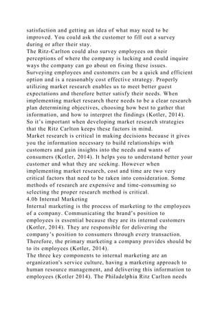 satisfaction and getting an idea of what may need to be
improved. You could ask the customer to fill out a survey
during or after their stay.
The Ritz-Carlton could also survey employees on their
perceptions of where the company is lacking and could inquire
ways the company can go about on fixing these issues.
Surveying employees and customers can be a quick and efficient
option and is a reasonably cost effective strategy. Properly
utilizing market research enables us to meet better guest
expectations and therefore better satisfy their needs. When
implementing market research there needs to be a clear research
plan determining objectives, choosing how best to gather that
information, and how to interpret the findings (Kotler, 2014).
So it’s important when developing market research strategies
that the Ritz Carlton keeps these factors in mind.
Market research is critical in making decisions because it gives
you the information necessary to build relationships with
customers and gain insights into the needs and wants of
consumers (Kotler, 2014). It helps you to understand better your
customer and what they are seeking. However when
implementing market research, cost and time are two very
critical factors that need to be taken into consideration. Some
methods of research are expensive and time-consuming so
selecting the proper research method is critical.
4.0b Internal Marketing
Internal marketing is the process of marketing to the employees
of a company. Communicating the brand’s position to
employees is essential because they are its internal customers
(Kotler, 2014). They are responsible for delivering the
company’s position to consumers through every transaction.
Therefore, the primary marketing a company provides should be
to its employees (Kotler, 2014).
The three key components to internal marketing are an
organization's service culture, having a marketing approach to
human resource management, and delivering this information to
employees (Kotler 2014). The Philadelphia Ritz Carlton needs
 