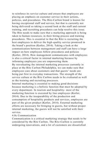 to reinforce its service culture and ensure that employees are
placing an emphasis on customer service in their actions,
policies, and procedures. The Ritz-Carlton brand is known for
having exceptional staff and service, but that is currently not
being delivered so taking a second look at the staff and current
training, and recruiting procedures can help resolve this issue.
The Ritz needs to make sure that a marketing approach is being
taken to human resources; in their hiring process and training
procedures. This is essential to that the Ritz is recruiting the
best employees to deliver the high-quality service promised in
the brand’s position (Kotler, 2014). Taking a look at the
communication between management and staff can have a large
impact on how employees follow procedures and policies
(Kotler, 2014). How management communicates with employees
is also a critical factor in internal marketing because by
informing employees you are empowering them.
By reevaluating the internal marketing processes currently in
place at the Ritz Carlton Philadelphia, we can make sure that
employees care about customers and that guests’ needs are
being put first in everyday transactions. The strength of the
service culture at the Ritz Carlton needs to be evaluated as well
as the training and recruiting processes.
Internal marketing is essential to making good decisions
because marketing is a holistic function that must be adopted by
every department. In tourism and hospitality- most of the
marketing function is executed by line employees (Kotler,
2014). Due to the inseparability of the production and
consumption of hospitality products and services, employees are
part of the given product (Kotler, 2014). External marketing
efforts are necessary for bringing in guests, but without proper
internal marketing, the guests will not be satisfied with their
service.
4.0c Communication
Communication is a critical marketing strategy that needs to be
considered by the Ritz Carlton. The Ritz-Carlton is currently
undergoing renovations, and a lot of customers are dissatisfied
 