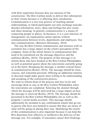 with their experience because they are unaware of the
construction. The Ritz-Carlton needs to deliver this information
to their clients because it is affecting their satisfaction.
Communication is a two-way process of reaching mutual
understanding, in which participants not only exchange (encode-
decode) information, news, ideas and feelings but also create
and share meaning. In general, communication is a means of
connecting people or places. In business, it is a core function of
management--an organization cannot operate without
communication between levels, departments and employees. See
also communications. (Business Dictionary, 2016)
The way the Ritz Carlton communicates and interacts with its
customers has a large impact on the client's perception of the
company. Some of the initial factors in communication that
need to be considered are the message objectives and the
audience (Kotler, 2014). The purpose of this message is to
inform those who have booked at the Ritz-Carlton Philadelphia
as well as potential guests about the renovations currently going
on at the hotel. Designing the message is another critical factor
in communication (Kotler, 2014). The message should be clear,
concise, and somewhat personal. Offering an additional amenity
or discount might make guests more willing to be understanding
and accepting of the construction process.
We want to inform them of the process and also invite and
encourage them to stay at the Ritz Carlton Philadelphia when
the renovations are completed. Selecting the channel through
which the message will be delivered has a large impact on how
the message is received (Kotler, 2014). The message should be
presented in the Ritz Carlton Philadelphia site as well as the
property’s social media accounts. This message should
additionally be included in any confirmation emails that go out
to guests who have just booked to ensure that they are aware of
what will be going on during their stay. Identifying the results
of this communication is also important because it can help the
Ritz determine how effective or ineffective the delivery of the
message was. For example, if consumers cancel their bookings
 