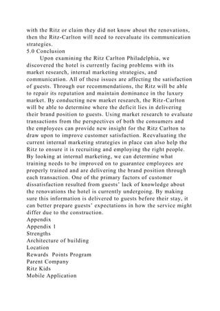 with the Ritz or claim they did not know about the renovations,
then the Ritz-Carlton will need to reevaluate its communication
strategies.
5.0 Conclusion
Upon examining the Ritz Carlton Philadelphia, we
discovered the hotel is currently facing problems with its
market research, internal marketing strategies, and
communication. All of these issues are affecting the satisfaction
of guests. Through our recommendations, the Ritz will be able
to repair its reputation and maintain dominance in the luxury
market. By conducting new market research, the Ritz-Carlton
will be able to determine where the deficit lies in delivering
their brand position to guests. Using market research to evaluate
transactions from the perspectives of both the consumers and
the employees can provide new insight for the Ritz Carlton to
draw upon to improve customer satisfaction. Reevaluating the
current internal marketing strategies in place can also help the
Ritz to ensure it is recruiting and employing the right people.
By looking at internal marketing, we can determine what
training needs to be improved on to guarantee employees are
properly trained and are delivering the brand position through
each transaction. One of the primary factors of customer
dissatisfaction resulted from guests’ lack of knowledge about
the renovations the hotel is currently undergoing. By making
sure this information is delivered to guests before their stay, it
can better prepare guests’ expectations in how the service might
differ due to the construction.
Appendix
Appendix 1
Strengths
Architecture of building
Location
Rewards Points Program
Parent Company
Ritz Kids
Mobile Application
 