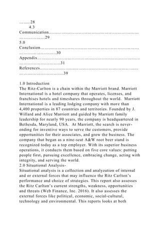 ……..28
4.3
Communication………………………………………………………
………………29
5.0
Conclusion……………………………………………………………
……………………..30
Appendix………………………………………………………………
………………………..31
References……………………………………………………………
………………………….39
1.0 Introduction
The Ritz-Carlton is a chain within the Marriott brand. Marriott
International is a hotel company that operates, licenses, and
franchises hotels and timeshares throughout the world. Marriott
International is a leading lodging company with more than
4,400 properties in 87 countries and territories. Founded by J.
Willard and Alice Marriott and guided by Marriott family
leadership for nearly 90 years, the company is headquartered in
Bethesda, Maryland, USA. At Marriott, the search is never-
ending for inventive ways to serve the customers, provide
opportunities for their associates, and grow the business. The
company that began as a nine-seat A&W root beer stand is
recognized today as a top employer. With its superior business
operations, it conducts them based on five core values: putting
people first, pursuing excellence, embracing change, acting with
integrity, and serving the world.
2.0 Situational Analysis-
Situational analysis is a collection and analyzation of internal
and or external forces that may influence the Ritz Carlton’s
performance and choice of strategies. This report also assesses
the Ritz Carlton’s current strengths, weakness, opportunities
and threats (Web Finance, Inc. 2016). It also assesses the
external forces like political, economic, social-cultural,
technology and environmental. This reports looks at both
 