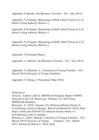 Appendix 6 (Macke, the Business Traveler - US - July 2015)
Appendix 7 (Clampet, Measuring Airbnb's Real Threat to U.S.
Hotels Using Industry Metrics.)
Appendix 8 (Clampet, Measuring Airbnb's Real Threat to U.S.
Hotels Using Industry Metrics.)
Appendix 9 (Clampet, Measuring Airbnb's Real Threat to U.S.
Hotels Using Industry Metrics.)
Appendix 10 (Google Maps)
Appendix 11 (Macke, the Business Traveler - US - July 2015)
Appendix 12 (Bonetto, L. Lifestyles of Young Families - US -
March 2015Lifestyles of Young Families)
Appendix 13 (King, C Perceptual Map 2016)
References:
Alvarez, Andrew (2015). IBISWorld Industry Report NN002.
Tourism in the US. Retrieved February 23, 2016 from
IBISWorld database.
Banerjee, A. (2016, January 22). Radisson Hotels Owner Is
Considering a Sale or Merger. Retrieved March 05, 2016, from
https://skift.com/2016/01/22/radisson-hotels-owner -is-
considering-a-sale-or-merger/
Bonetto, L. (2015, March). Lifestyles of Young Families - US -
March 2015Lifestyles of Young Families - US - March
2015. Retrieved March 5, 2016, from
 