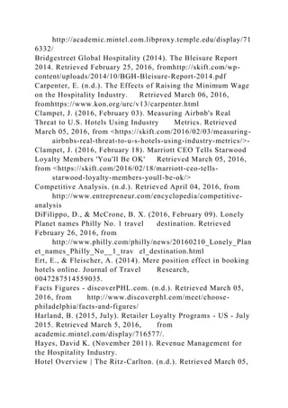 http://academic.mintel.com.libproxy.temple.edu/display/71
6332/
Bridgestreet Global Hospitality (2014). The Bleisure Report
2014. Retrieved February 25, 2016, fromhttp://skift.com/wp-
content/uploads/2014/10/BGH-Bleisure-Report-2014.pdf
Carpenter, E. (n.d.). The Effects of Raising the Minimum Wage
on the Hospitality Industry. Retrieved March 06, 2016,
fromhttps://www.kon.org/urc/v13/carpenter.html
Clampet, J. (2016, February 03). Measuring Airbnb's Real
Threat to U.S. Hotels Using Industry Metrics. Retrieved
March 05, 2016, from <https://skift.com/2016/02/03/measuring-
airbnbs-real-threat-to-u-s-hotels-using-industry-metrics/>-
Clampet, J. (2016, February 18). Marriott CEO Tells Starwood
Loyalty Members 'You'll Be OK' Retrieved March 05, 2016,
from <https://skift.com/2016/02/18/marriott-ceo-tells-
starwood-loyalty-members-youll-be-ok/>
Competitive Analysis. (n.d.). Retrieved April 04, 2016, from
http://www.entrepreneur.com/encyclopedia/competitive-
analysis
DiFilippo, D., & McCrone, B. X. (2016, February 09). Lonely
Planet names Philly No. 1 travel destination. Retrieved
February 26, 2016, from
http://www.philly.com/philly/news/20160210_Lonely_Plan
et_names_Philly_No__1_trav el_destination.html
Ert, E., & Fleischer, A. (2014). Mere position effect in booking
hotels online. Journal of Travel Research,
0047287514559035.
Facts Figures - discoverPHL.com. (n.d.). Retrieved March 05,
2016, from http://www.discoverphl.com/meet/choose-
philadelphia/facts-and-figures/
Harland, B. (2015, July). Retailer Loyalty Programs - US - July
2015. Retrieved March 5, 2016, from
academic.mintel.com/display/716577/.
Hayes, David K. (November 2011). Revenue Management for
the Hospitality Industry.
Hotel Overview | The Ritz-Carlton. (n.d.). Retrieved March 05,
 