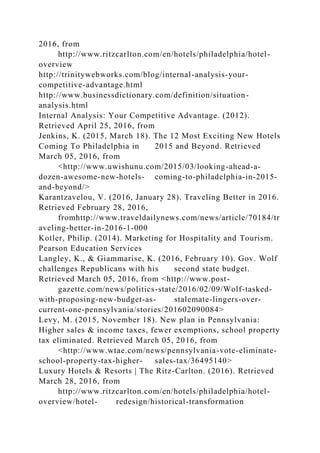 2016, from
http://www.ritzcarlton.com/en/hotels/philadelphia/hotel-
overview
http://trinitywebworks.com/blog/internal-analysis-your-
competitive-advantage.html
http://www.businessdictionary.com/definition/situation-
analysis.html
Internal Analysis: Your Competitive Advantage. (2012).
Retrieved April 25, 2016, from
Jenkins, K. (2015, March 18). The 12 Most Exciting New Hotels
Coming To Philadelphia in 2015 and Beyond. Retrieved
March 05, 2016, from
<http://www.uwishunu.com/2015/03/looking-ahead-a-
dozen-awesome-new-hotels- coming-to-philadelphia-in-2015-
and-beyond/>
Karantzavelou, V. (2016, January 28). Traveling Better in 2016.
Retrieved February 28, 2016,
fromhttp://www.traveldailynews.com/news/article/70184/tr
aveling-better-in-2016-1-000
Kotler, Philip. (2014). Marketing for Hospitality and Tourism.
Pearson Education Services
Langley, K., & Giammarise, K. (2016, February 10). Gov. Wolf
challenges Republicans with his second state budget.
Retrieved March 05, 2016, from <http://www.post-
gazette.com/news/politics-state/2016/02/09/Wolf-tasked-
with-proposing-new-budget-as- stalemate-lingers-over-
current-one-pennsylvania/stories/201602090084>
Levy, M. (2015, November 18). New plan in Pennsylvania:
Higher sales & income taxes, fewer exemptions, school property
tax eliminated. Retrieved March 05, 2016, from
<http://www.wtae.com/news/pennsylvania-vote-eliminate-
school-property-tax-higher- sales-tax/36495140>
Luxury Hotels & Resorts | The Ritz-Carlton. (2016). Retrieved
March 28, 2016, from
http://www.ritzcarlton.com/en/hotels/philadelphia/hotel-
overview/hotel- redesign/historical-transformation
 